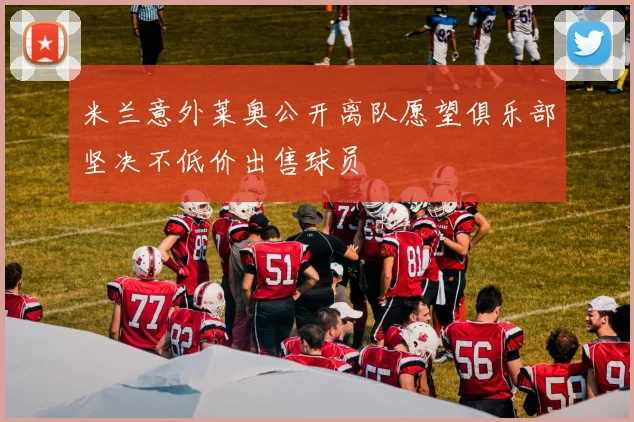 米兰意外莱奥公开离队愿望俱乐部坚决不低价出售球员