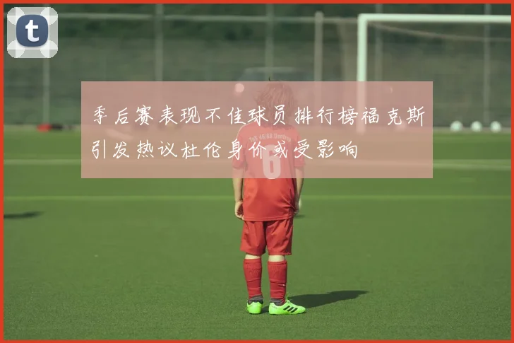 季后赛表现不佳球员排行榜福克斯引发热议杜伦身价或受影响