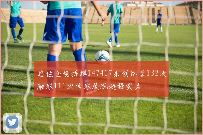 恩佐全场拼搏147417米创纪录132次触球111次传球展现超强实力