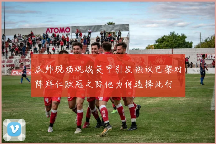瓜帅现场观战英甲引发热议巴黎对阵拜仁欧冠之际他为何选择此行
