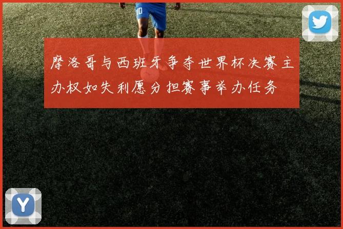 摩洛哥与西班牙争夺世界杯决赛主办权如失利愿分担赛事举办任务