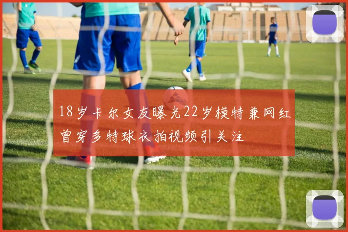 18岁卡尔女友曝光22岁模特兼网红曾穿多特球衣拍视频引关注