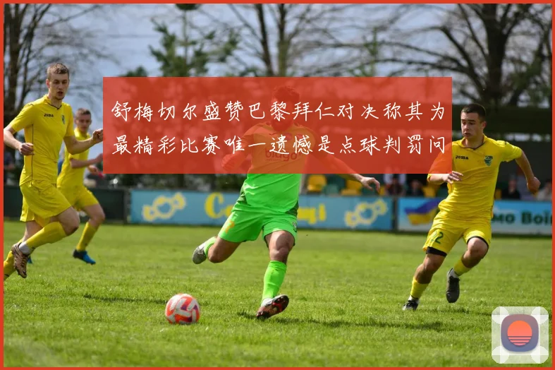舒梅切尔盛赞巴黎拜仁对决称其为最精彩比赛唯一遗憾是点球判罚问题