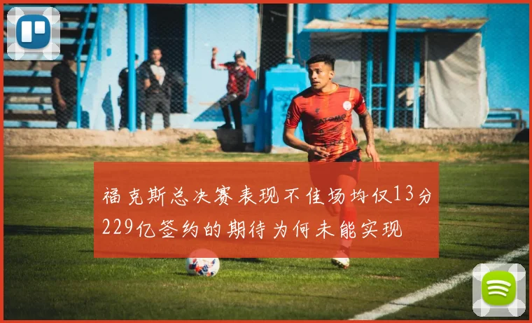 福克斯总决赛表现不佳场均仅13分229亿签约的期待为何未能实现
