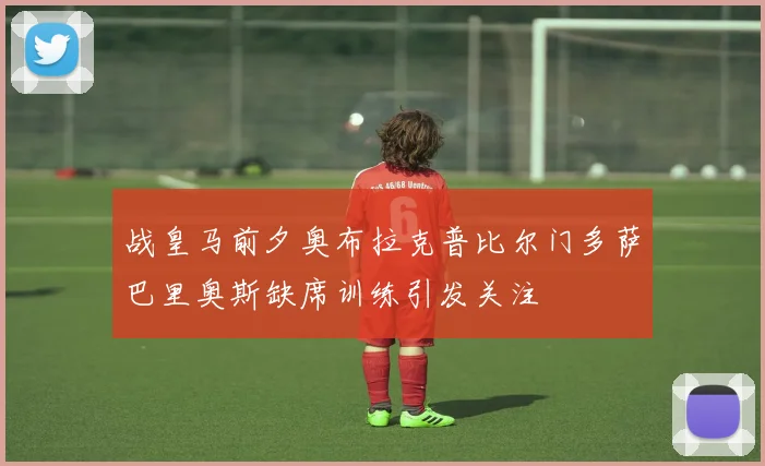 战皇马前夕奥布拉克普比尔门多萨巴里奥斯缺席训练引发关注