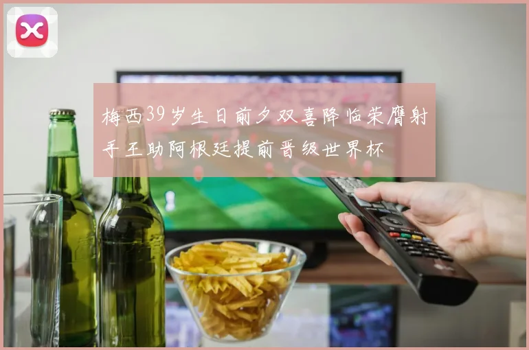 梅西39岁生日前夕双喜降临荣膺射手王助阿根廷提前晋级世界杯