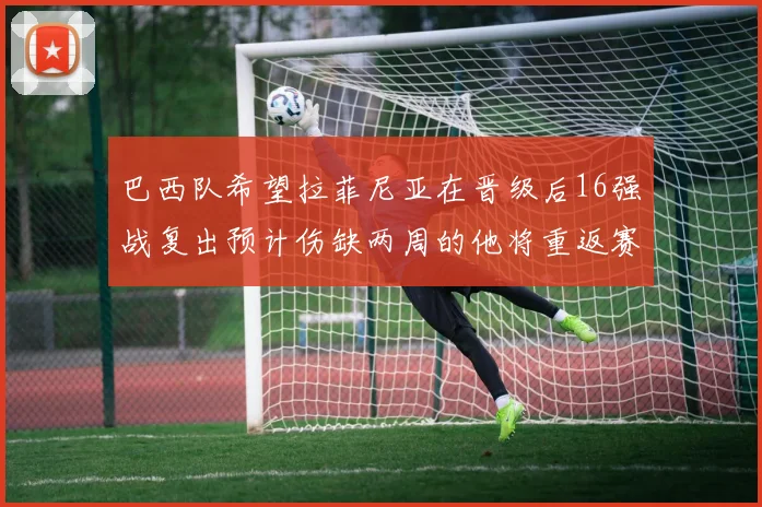 巴西队希望拉菲尼亚在晋级后16强战复出预计伤缺两周的他将重返赛场