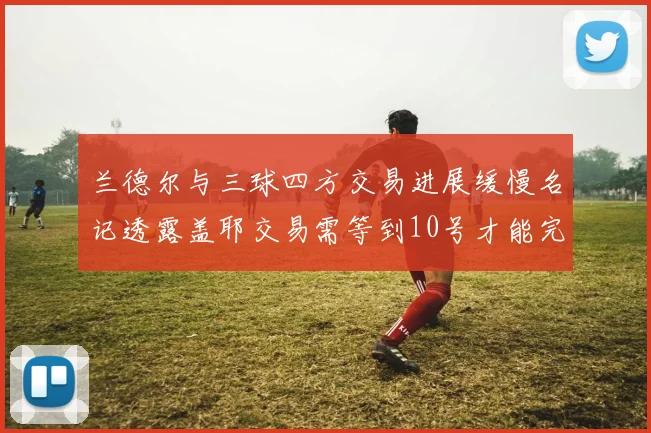 兰德尔与三球四方交易进展缓慢名记透露盖耶交易需等到10号才能完成