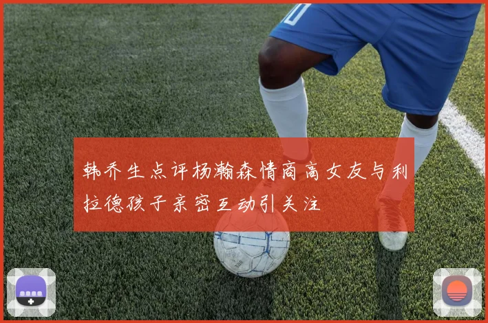 韩乔生点评杨瀚森情商高女友与利拉德孩子亲密互动引关注