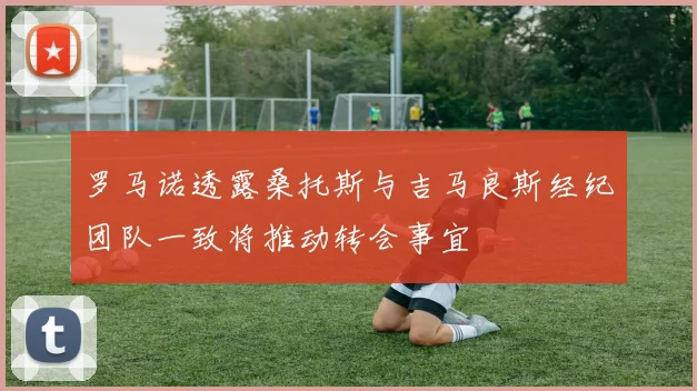 罗马诺透露桑托斯与吉马良斯经纪团队一致将推动转会事宜