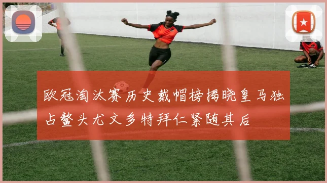 欧冠淘汰赛历史戴帽榜揭晓皇马独占鳌头尤文多特拜仁紧随其后