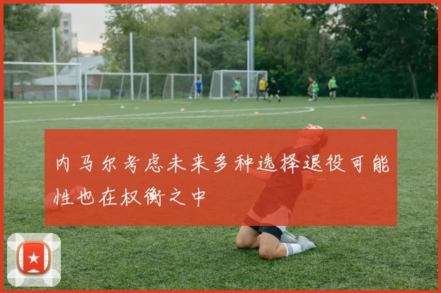 内马尔考虑未来多种选择退役可能性也在权衡之中