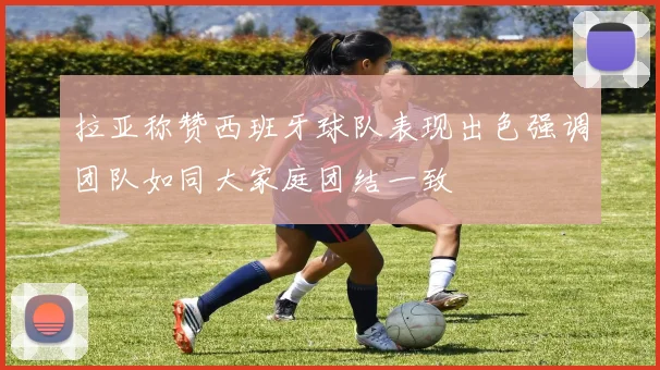 拉亚称赞西班牙球队表现出色强调团队如同大家庭团结一致