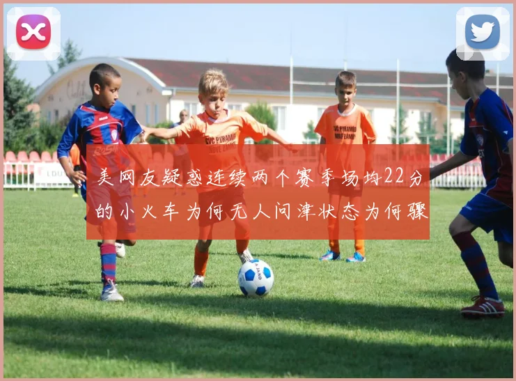 美网友疑惑连续两个赛季场均22分的小火车为何无人问津状态为何骤降
